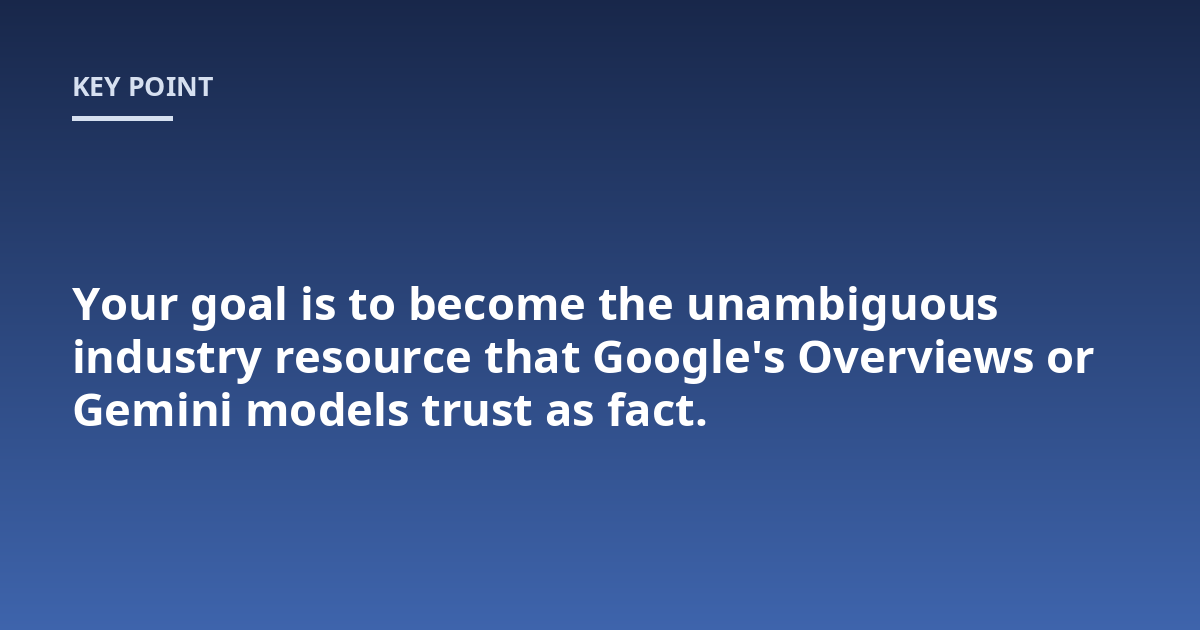 Your goal is to become the unambiguous industry resource that Google's Overviews or Gemini models trust as fact.
