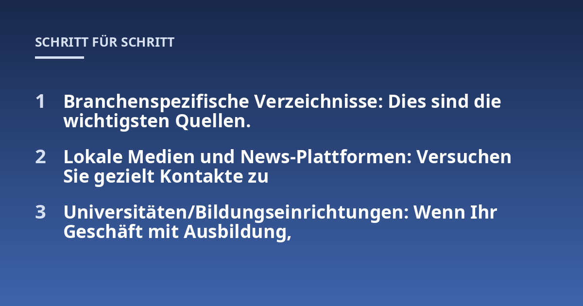 Branchenspezifische Verzeichnisse: Dies sind die wichtigsten Quellen. ; Lokale Medien und News-Plattformen: Versuchen Sie gezielt Kontakte zu ; Universitäten/Bildungseinrichtungen: Wenn Ihr Geschäft mit Ausbildung,