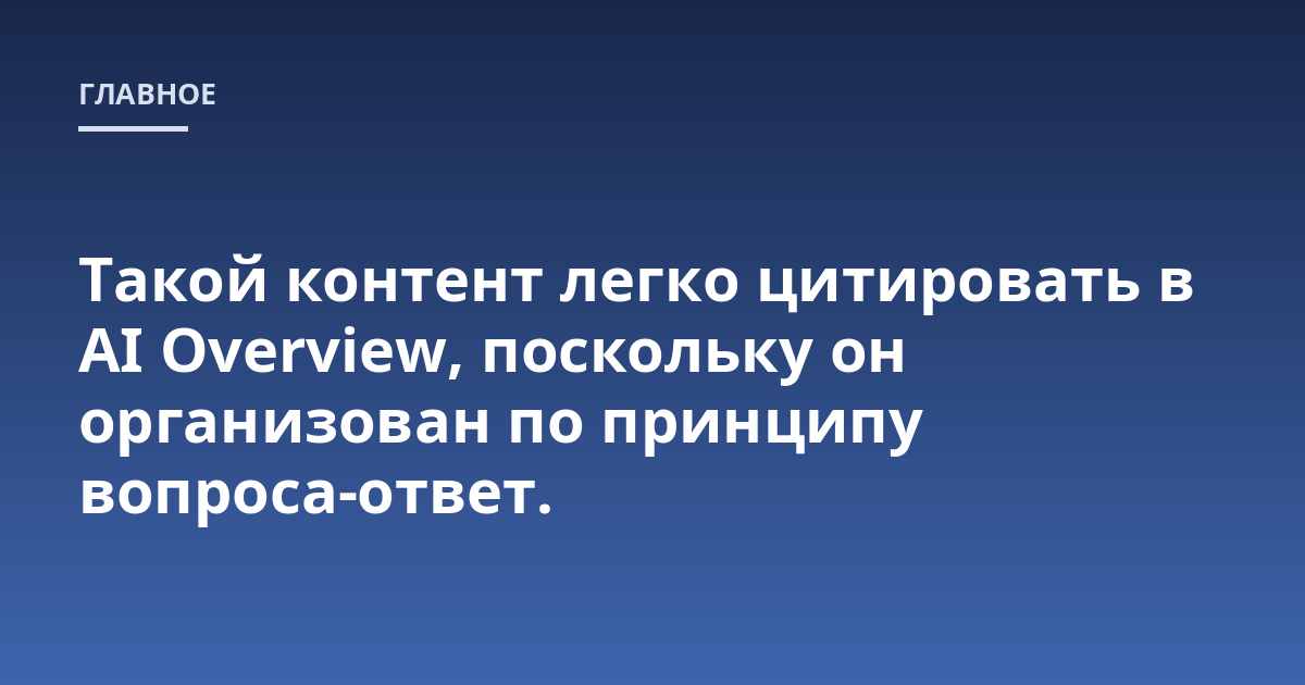 Такой контент легко цитировать в AI Overview, поскольку он организован по принципу вопроса-ответ.