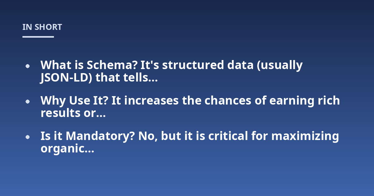 What is Schema? It's structured data (usually JSON-LD) that tells...; Why Use It? It increases the chances of earning rich results or...; Is it Mandatory? No, but it is critical for maximizing organic...