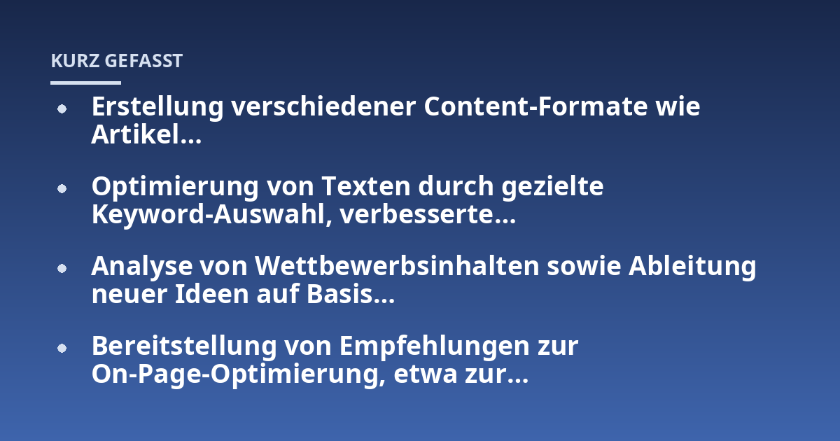 Erstellung verschiedener Content-Formate wie Artikel...; Optimierung von Texten durch gezielte Keyword-Auswahl, verbesserte...; Analyse von Wettbewerbsinhalten sowie Ableitung neuer Ideen auf Basis...; Bereitstellung von Empfe