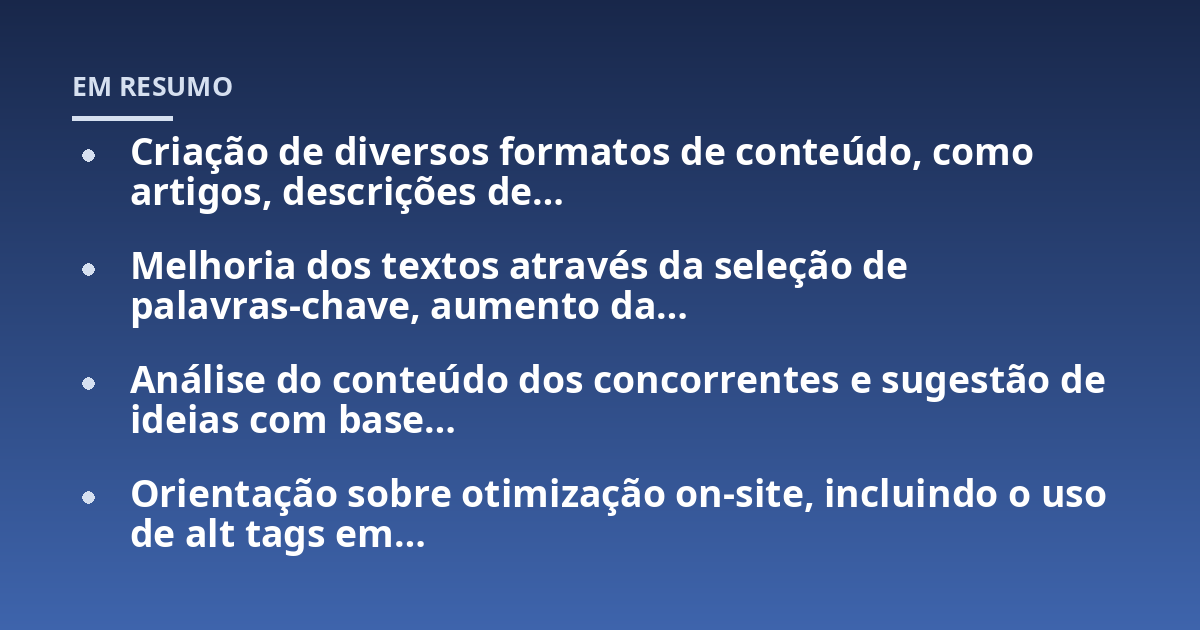 Criação de diversos formatos de conteúdo, como artigos, descrições de...; Melhoria dos textos através da seleção de palavras-chave, aumento da...; Análise do conteúdo dos concorrentes e sugestão de ideias com base...; Orientaç