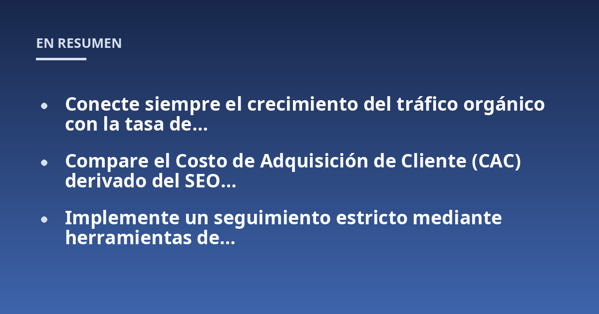 Conecte siempre el crecimiento del tráfico orgánico con la tasa de...; Compare el Costo de Adquisición de Cliente (CAC) derivado del SEO...; Implemente un seguimiento estricto mediante herramientas de...