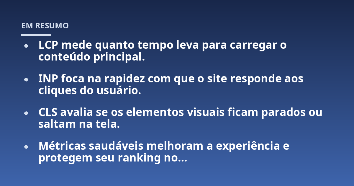 LCP mede quanto tempo leva para carregar o conteúdo principal.; INP foca na rapidez com que o site responde aos cliques do usuário.; CLS avalia se os elementos visuais ficam parados ou saltam na tela.; Métricas saudáveis
