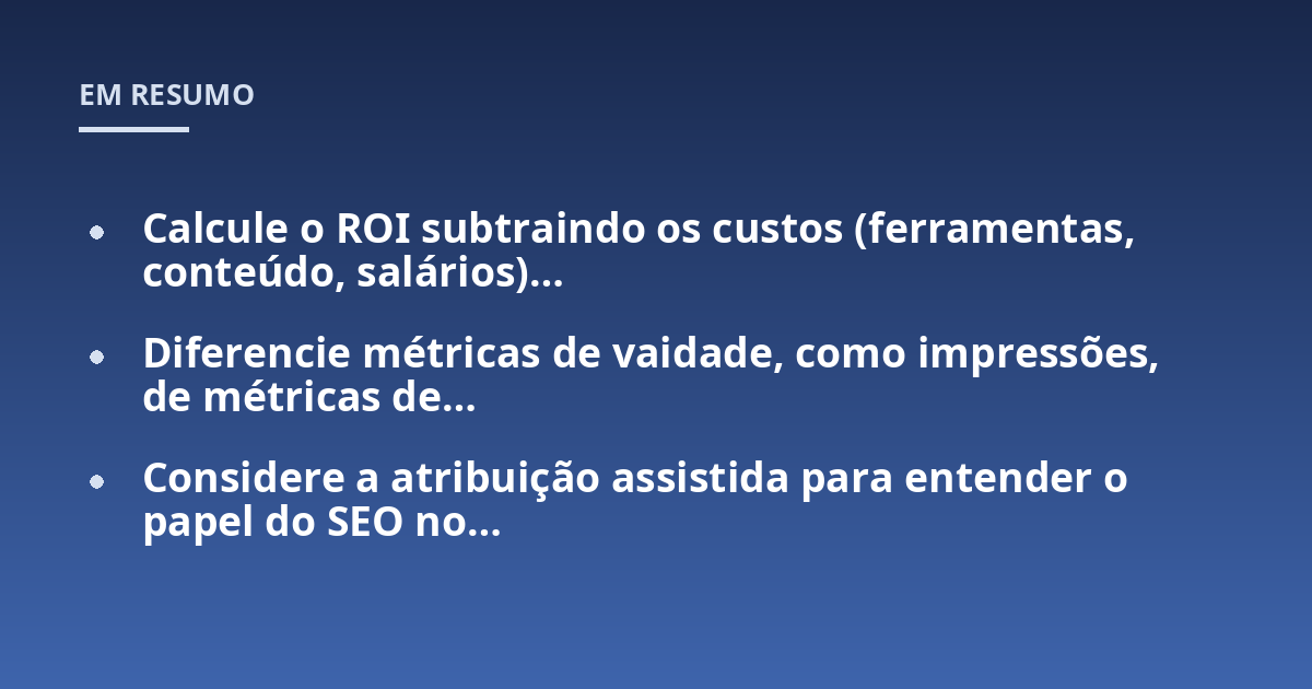 Calcule o ROI subtraindo os custos (ferramentas, conteúdo, salários)...; Diferencie métricas de vaidade, como impressões, de métricas de...; Considere a atribuição assistida para entender o papel do SEO no...