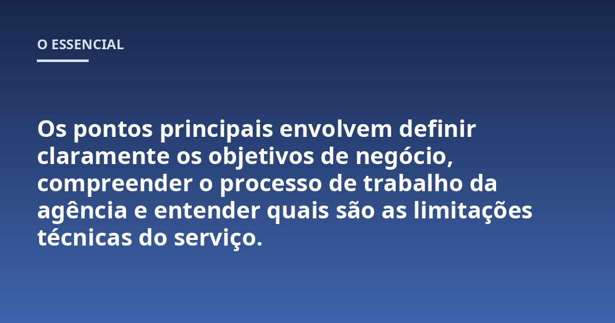 Os pontos principais envolvem definir claramente os objetivos de negócio, compreender o processo de trabalho da agência e entender quais são as limitações técnicas do serviço.