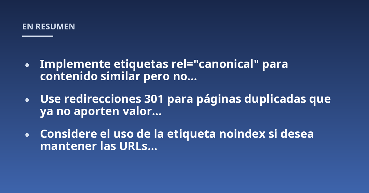 Implemente etiquetas rel="canonical" para contenido similar pero no...; Use redirecciones 301 para páginas duplicadas que ya no aporten valor...; Considere el uso de la etiqueta noindex si desea mantener las URLs...