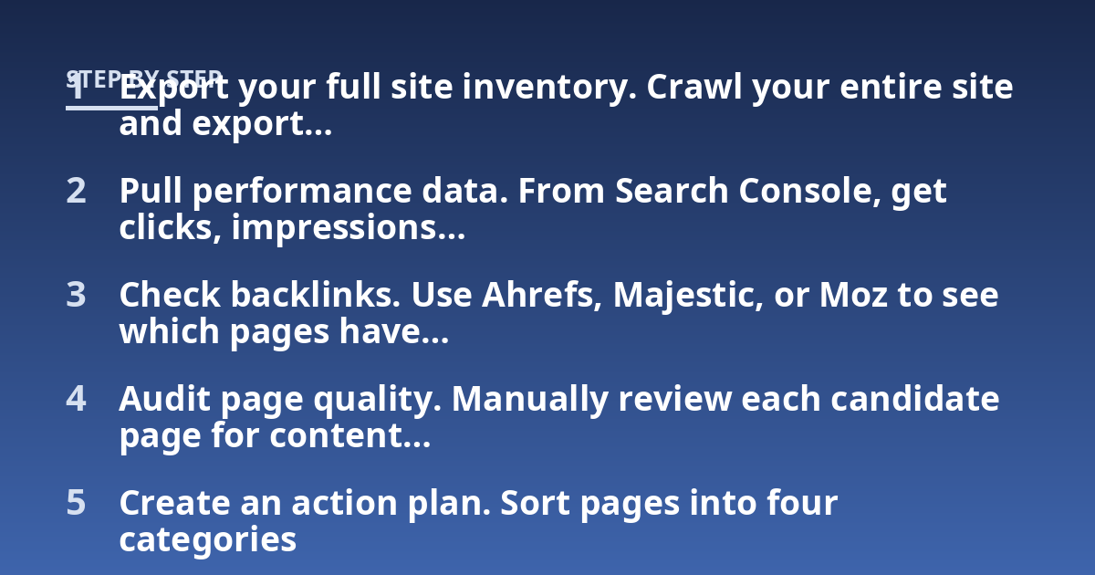 Export your full site inventory. Crawl your entire site and export...; Pull performance data. From Search Console, get clicks, impressions...; Check backlinks. Use Ahrefs, Majestic, or Moz to see which pages have...; Audit pag