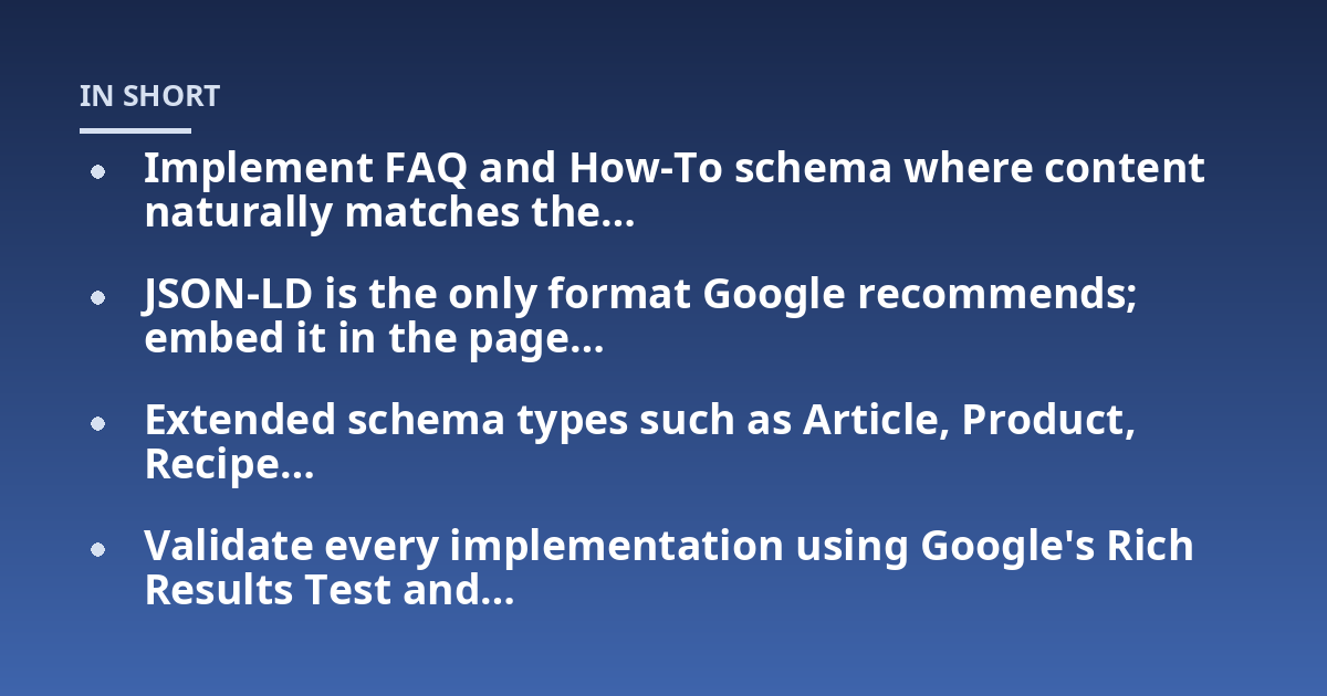 Implement FAQ and How-To schema where content naturally matches the...; JSON-LD is the only format Google recommends; embed it in the page...; Extended schema types such as Article, Product, Recipe...; Validate every implement
