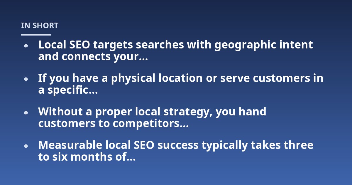 Local SEO targets searches with geographic intent and connects your...; If you have a physical location or serve customers in a specific...; Without a proper local strategy, you hand customers to competitors...; Measurable loc