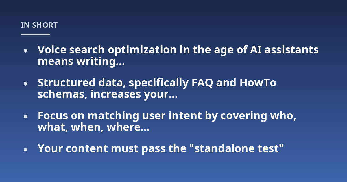 Voice search optimization in the age of AI assistants means writing...; Structured data, specifically FAQ and HowTo schemas, increases your...; Focus on matching user intent by covering who, what, when, where...; Your content