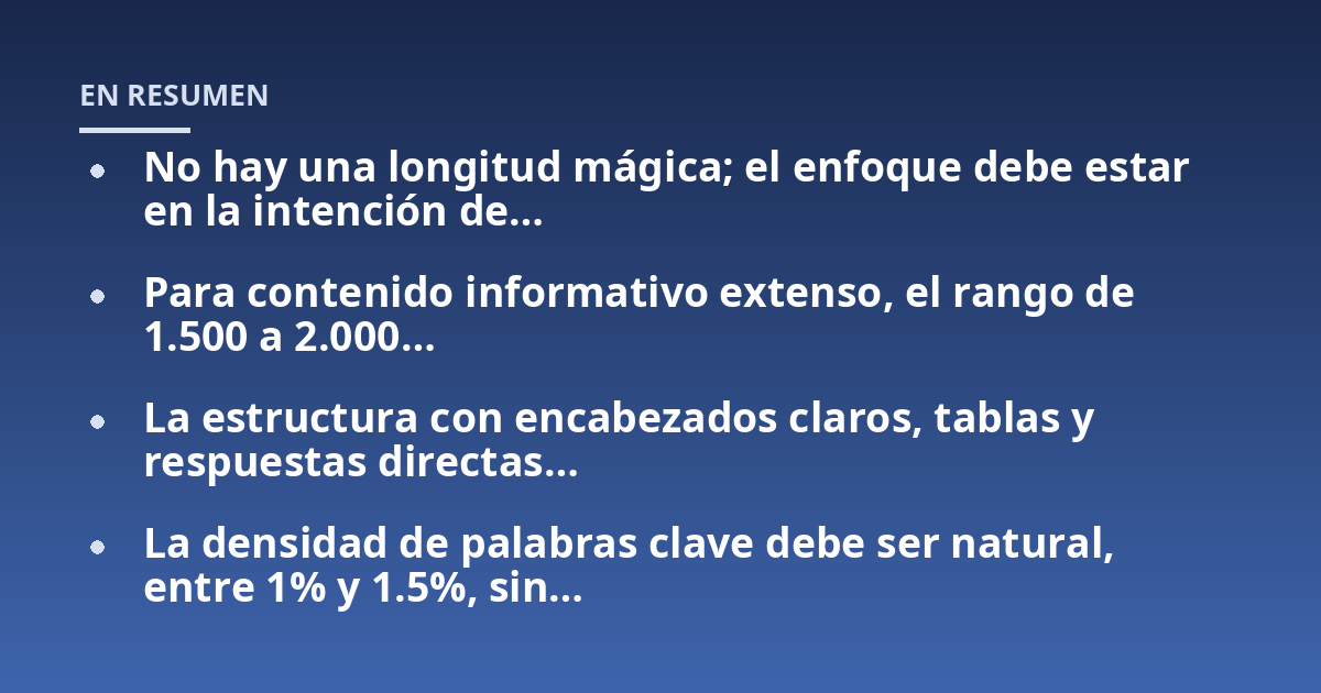 No hay una longitud mágica; el enfoque debe estar en la intención de...; Para contenido informativo extenso, el rango de 1.500 a 2.000...; La estructura con encabezados claros, tablas y respuestas directas...; La densidad de p