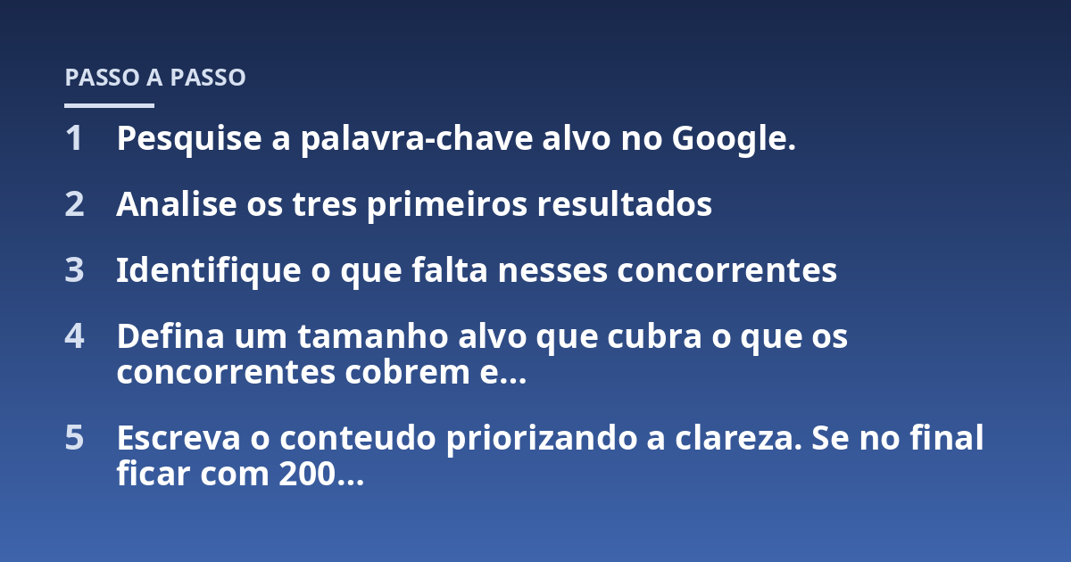 Pesquise a palavra-chave alvo no Google.; Analise os tres primeiros resultados; Identifique o que falta nesses concorrentes; Defina um tamanho alvo que cubra o que os concorrentes cobrem e...; Escreva o conteudo priorizand