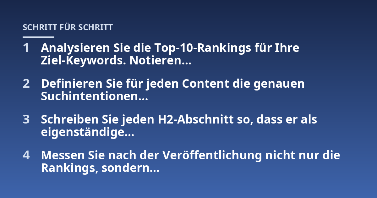 Analysieren Sie die Top-10-Rankings für Ihre Ziel-Keywords. Notieren...; Definieren Sie für jeden Content die genauen Suchintentionen...; Schreiben Sie jeden H2-Abschnitt so, dass er als eigenständige...; Messen Sie nach der V