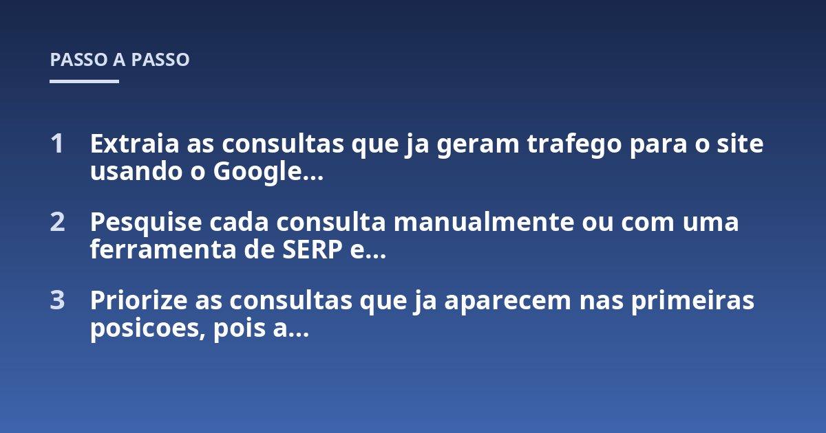 Extraia as consultas que ja geram trafego para o site usando o Google...; Pesquise cada consulta manualmente ou com uma ferramenta de SERP e...; Priorize as consultas que ja aparecem nas primeiras posicoes, pois a...