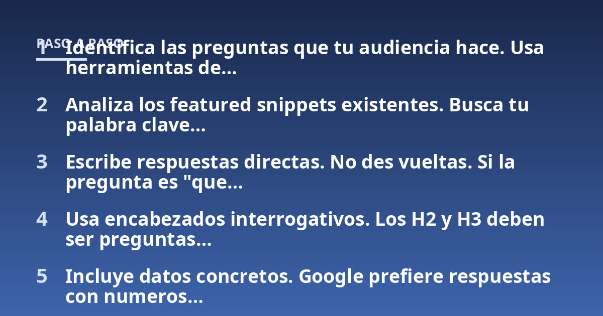 Identifica las preguntas que tu audiencia hace. Usa herramientas de...; Analiza los featured snippets existentes. Busca tu palabra clave...; Escribe respuestas directas. No des vueltas. Si la pregunta es "que...; Usa encabezad