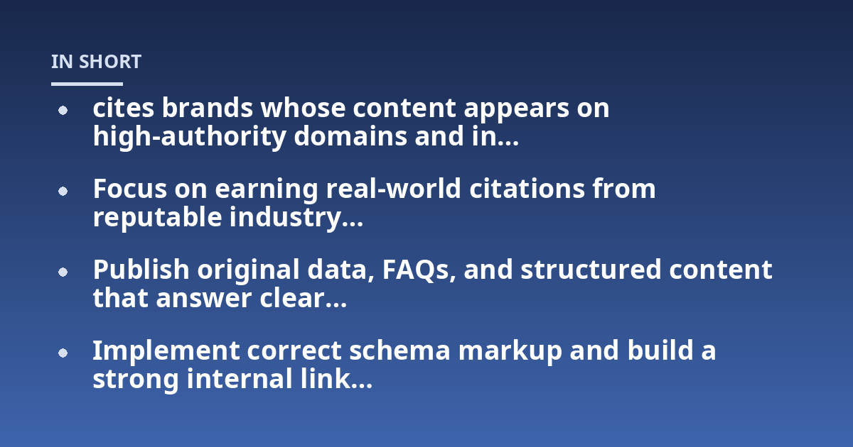 cites brands whose content appears on high-authority domains and in...; Focus on earning real-world citations from reputable industry...; Publish original data, FAQs, and structured content that answer clear...; Implement corr
