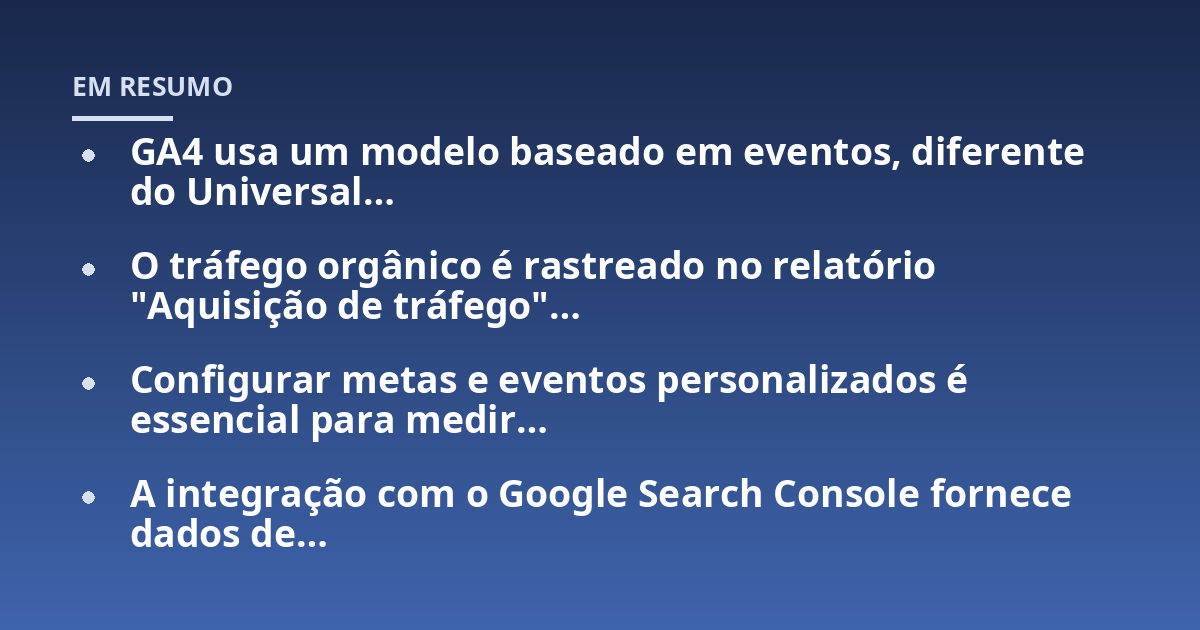 GA4 usa um modelo baseado em eventos, diferente do Universal...; O tráfego orgânico é rastreado no relatório "Aquisição de tráfego"...; Configurar metas e eventos personalizados é essencial para medir...; A integração com o Go