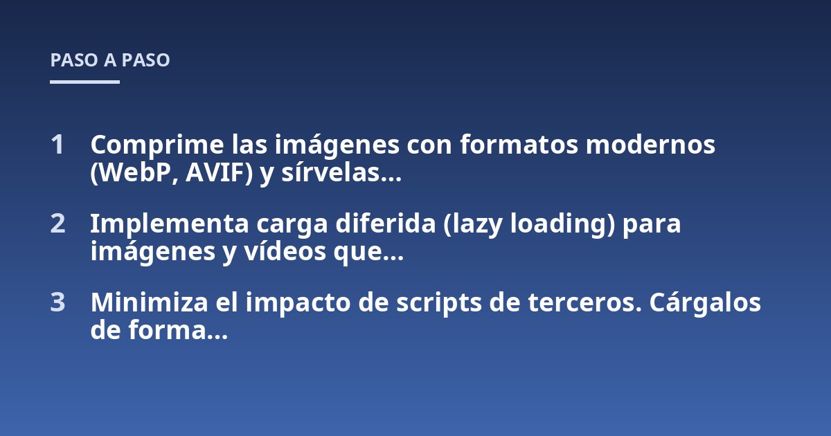 Comprime las imágenes con formatos modernos (WebP, AVIF) y sírvelas...; Implementa carga diferida (lazy loading) para imágenes y vídeos que...; Minimiza el impacto de scripts de terceros. Cárgalos de forma...