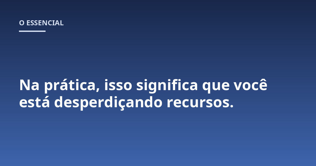Na prática, isso significa que você está desperdiçando recursos.