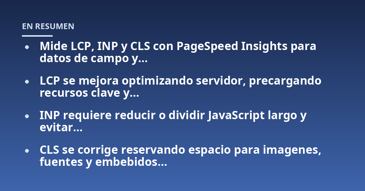 Mide LCP, INP y CLS con PageSpeed Insights para datos de campo y...; LCP se mejora optimizando servidor, precargando recursos clave y...; INP requiere reducir o dividir JavaScript largo y evitar...; CLS se corrige reservando e
