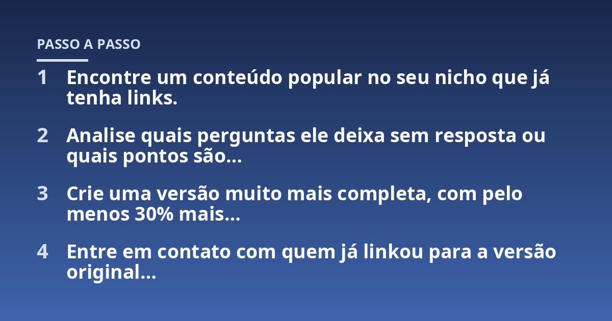 Encontre um conteúdo popular no seu nicho que já tenha links.; Analise quais perguntas ele deixa sem resposta ou quais pontos são...; Crie uma versão muito mais completa, com pelo menos 30% mais...; Entre em contato com quem