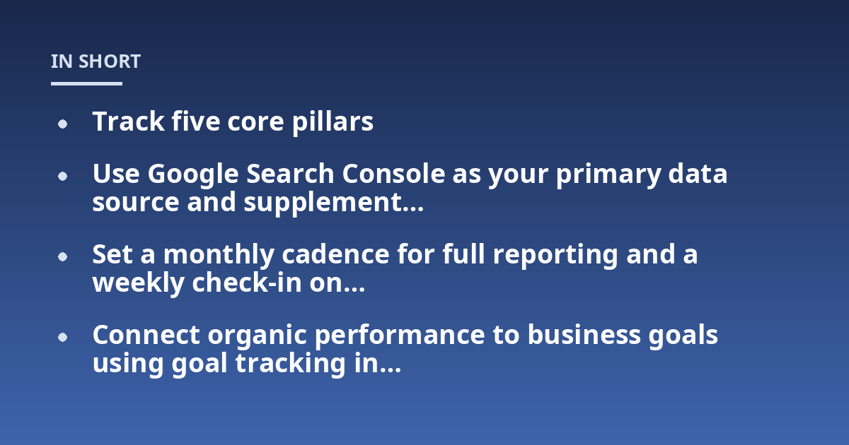 Track five core pillars; Use Google Search Console as your primary data source and supplement...; Set a monthly cadence for full reporting and a weekly check-in on...; Connect organic performance to business goals using goal