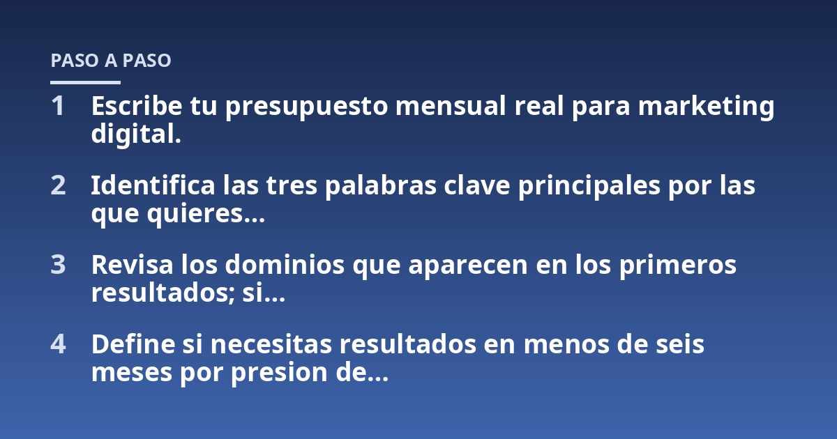 Escribe tu presupuesto mensual real para marketing digital.; Identifica las tres palabras clave principales por las que quieres...; Revisa los dominios que aparecen en los primeros resultados; si...; Define si necesitas resu