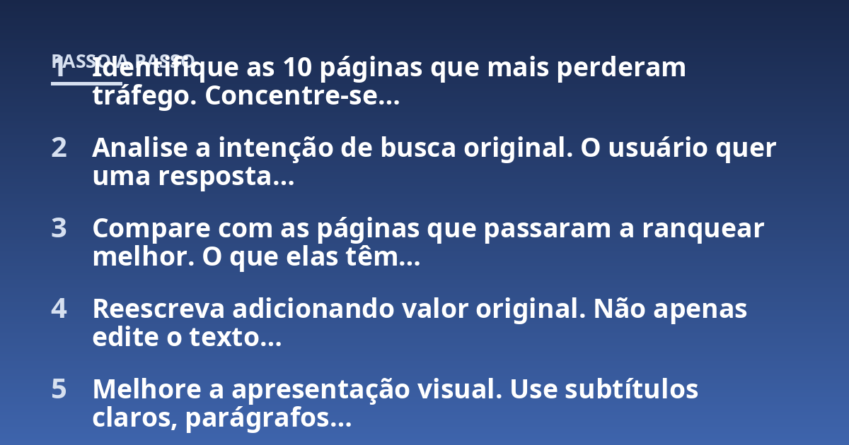 Identifique as 10 páginas que mais perderam tráfego. Concentre-se...; Analise a intenção de busca original. O usuário quer uma resposta...; Compare com as páginas que passaram a ranquear melhor. O que elas têm...; Reescreva ad