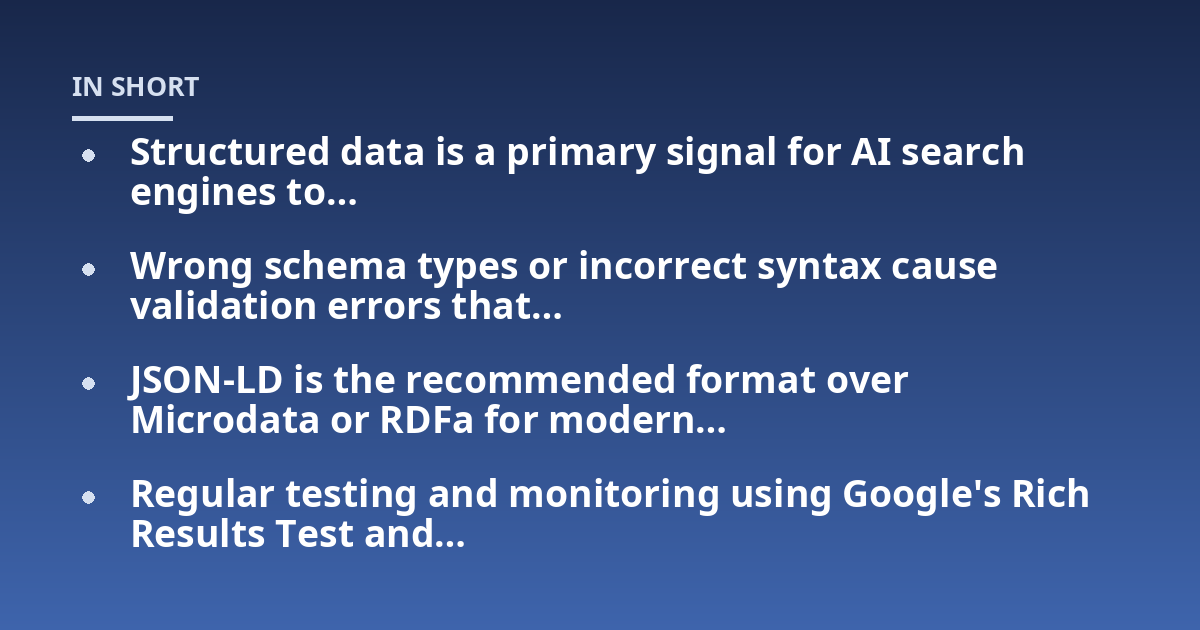 Structured data is a primary signal for AI search engines to...; Wrong schema types or incorrect syntax cause validation errors that...; JSON-LD is the recommended format over Microdata or RDFa for modern...; Regular testing a