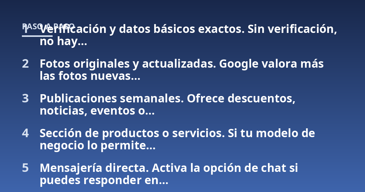 Verificación y datos básicos exactos. Sin verificación, no hay...; Fotos originales y actualizadas. Google valora más las fotos nuevas...; Publicaciones semanales. Ofrece descuentos, noticias, eventos o...; Sección de producto