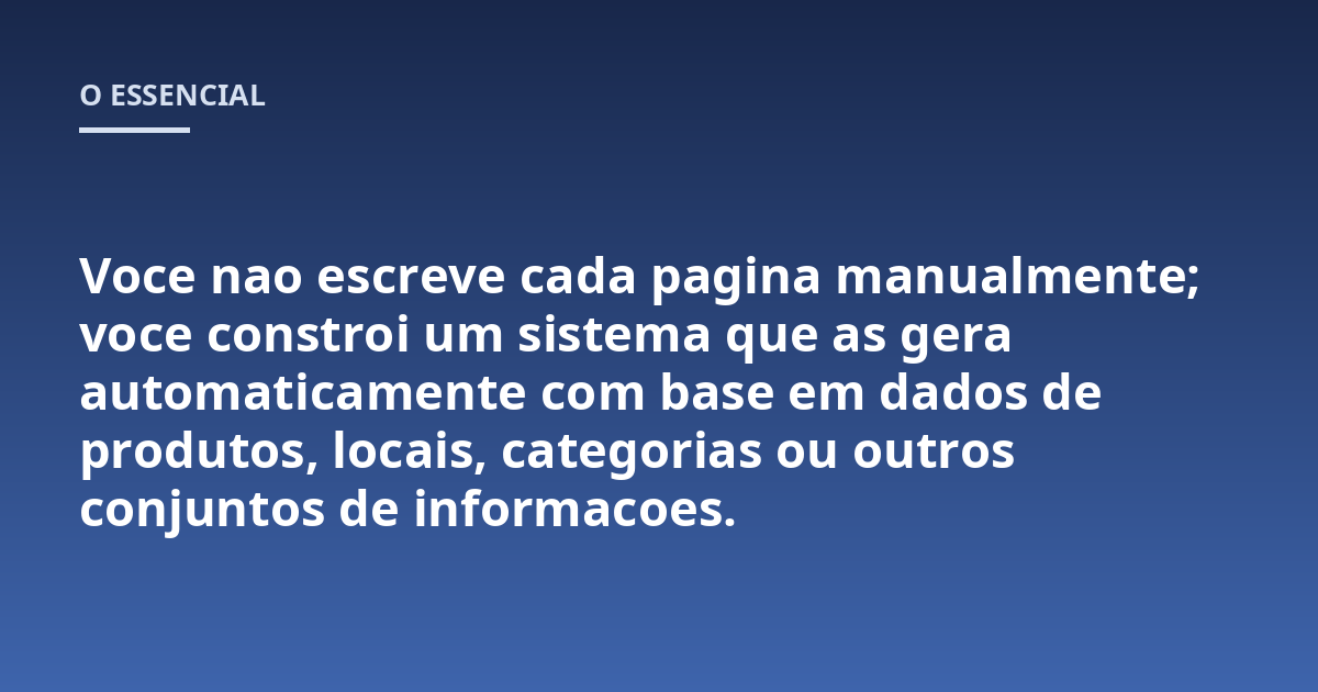 Voce nao escreve cada pagina manualmente; voce constroi um sistema que as gera automaticamente com base em dados de produtos, locais, categorias ou outros conjuntos de informacoes.