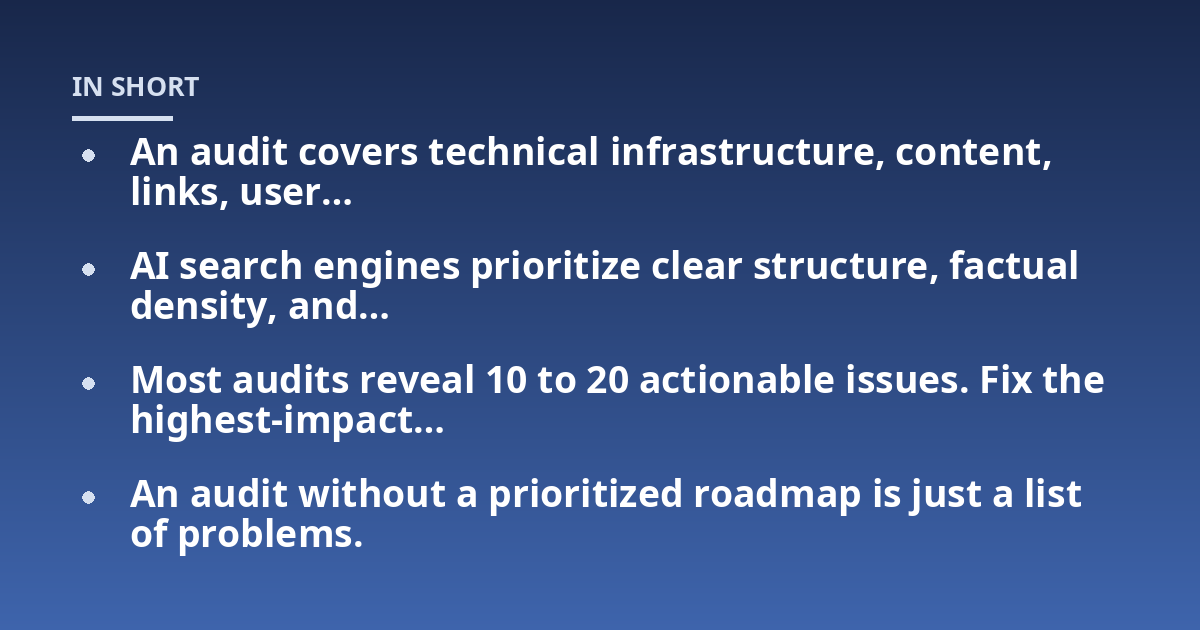 An audit covers technical infrastructure, content, links, user...; AI search engines prioritize clear structure, factual density, and...; Most audits reveal 10 to 20 actionable issues. Fix the highest-impact...; An audit witho