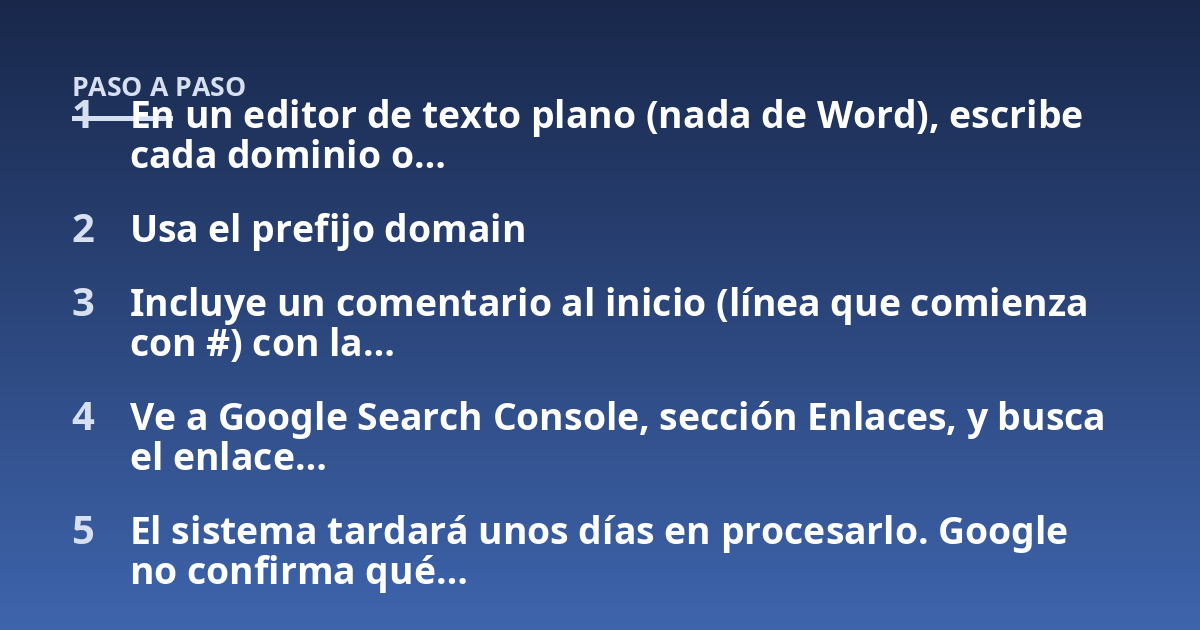 En un editor de texto plano (nada de Word), escribe cada dominio o...; Usa el prefijo domain; Incluye un comentario al inicio (línea que comienza con #) con la...; Ve a Google Search Console, sección Enlaces, y busca el enla