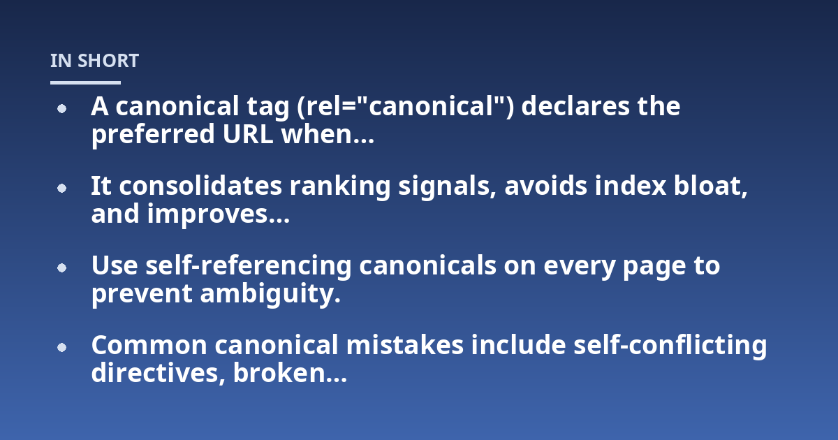 A canonical tag (rel="canonical") declares the preferred URL when...; It consolidates ranking signals, avoids index bloat, and improves...; Use self-referencing canonicals on every page to prevent ambiguity.; Common canonica