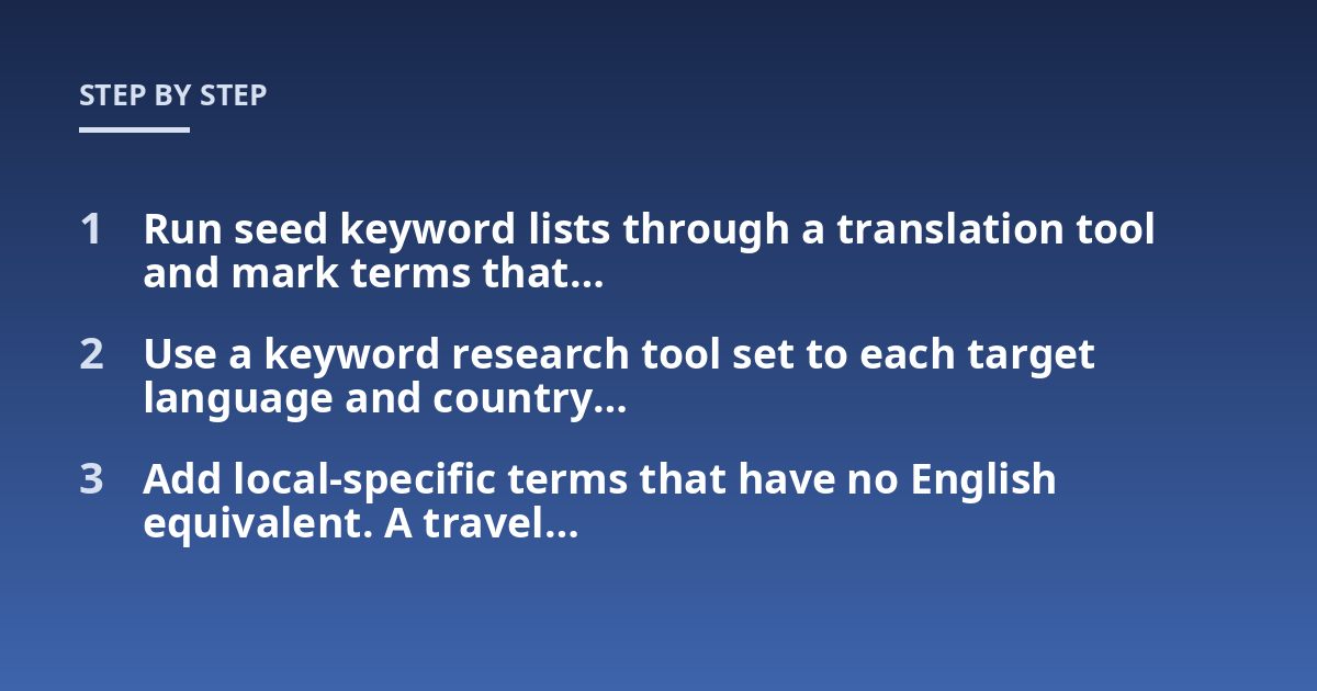 Run seed keyword lists through a translation tool and mark terms that...; Use a keyword research tool set to each target language and country...; Add local-specific terms that have no English equivalent. A travel...