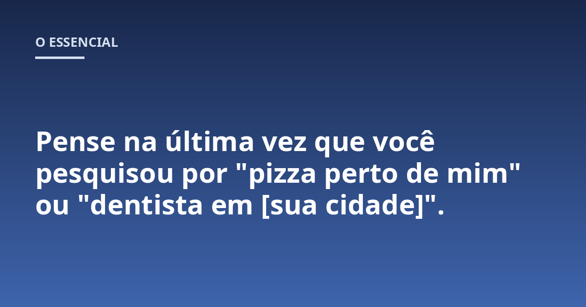 Pense na última vez que você pesquisou por "pizza perto de mim" ou "dentista em [sua cidade]".