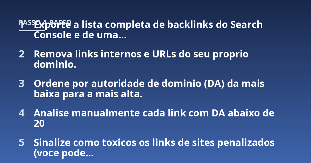Exporte a lista completa de backlinks do Search Console e de uma...; Remova links internos e URLs do seu proprio dominio.; Ordene por autoridade de dominio (DA) da mais baixa para a mais alta.; Analise manualmente cada lin