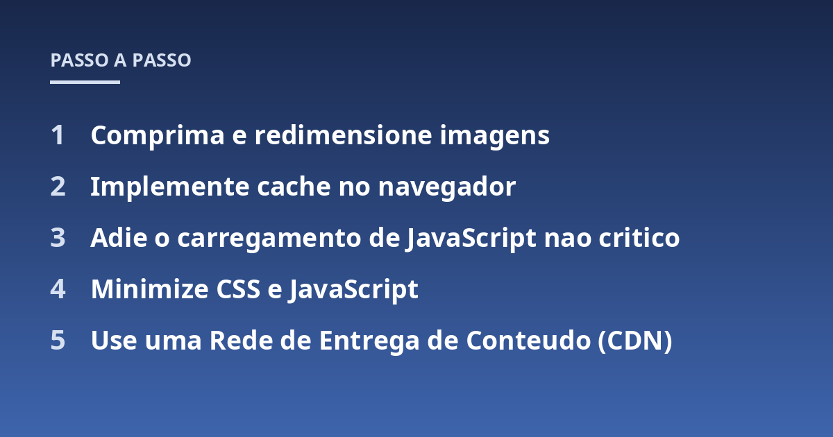 Comprima e redimensione imagens; Implemente cache no navegador; Adie o carregamento de JavaScript nao critico; Minimize CSS e JavaScript; Use uma Rede de Entrega de Conteudo (CDN)
