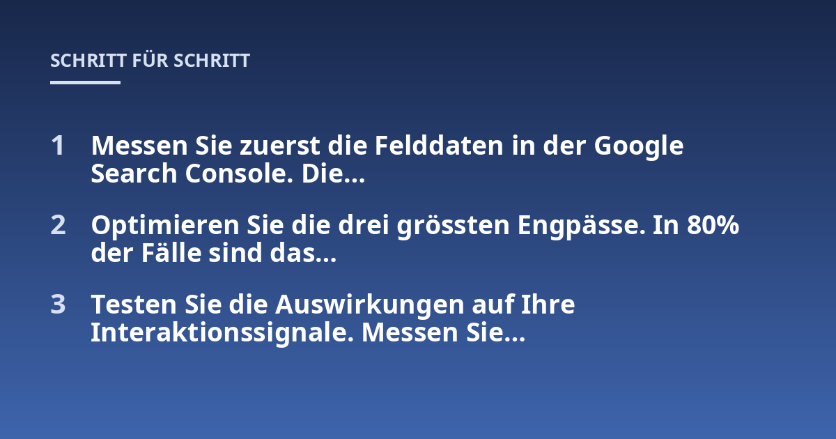 Messen Sie zuerst die Felddaten in der Google Search Console. Die...; Optimieren Sie die drei grössten Engpässe. In 80% der Fälle sind das...; Testen Sie die Auswirkungen auf Ihre Interaktionssignale. Messen Sie...