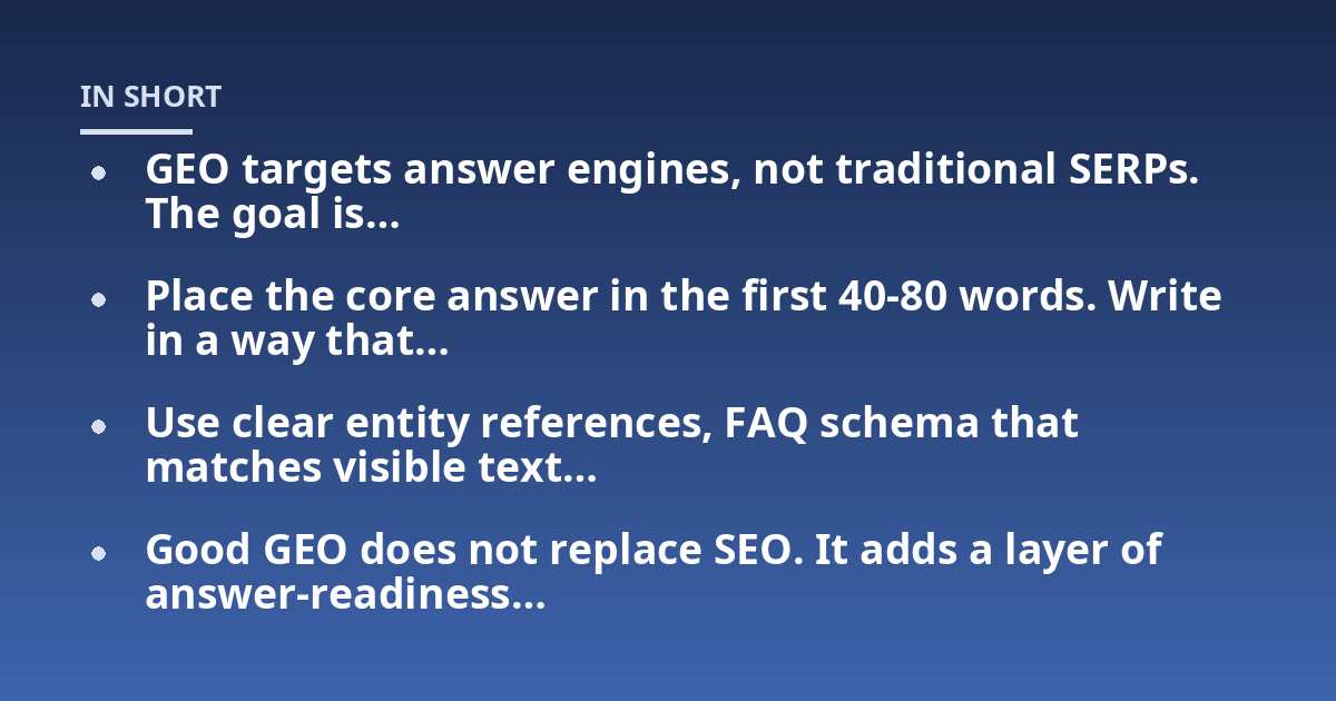GEO targets answer engines, not traditional SERPs. The goal is...; Place the core answer in the first 40-80 words. Write in a way that...; Use clear entity references, FAQ schema that matches visible text...; Good GEO does not