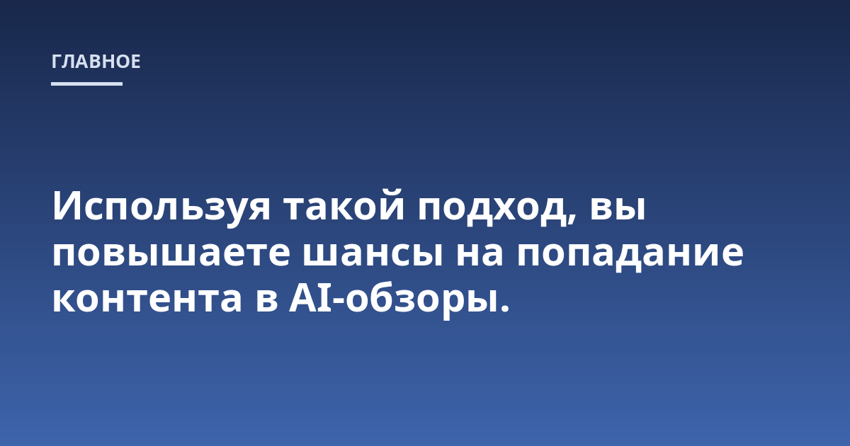 Используя такой подход, вы повышаете шансы на попадание контента в AI-обзоры.