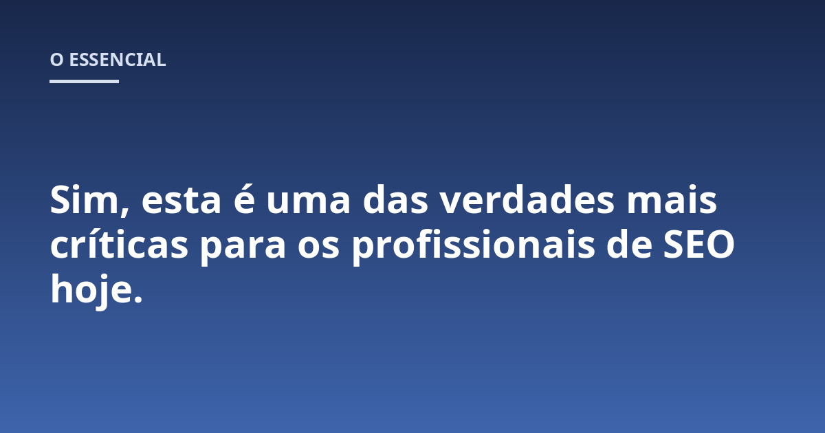 Sim, esta é uma das verdades mais críticas para os profissionais de SEO hoje.