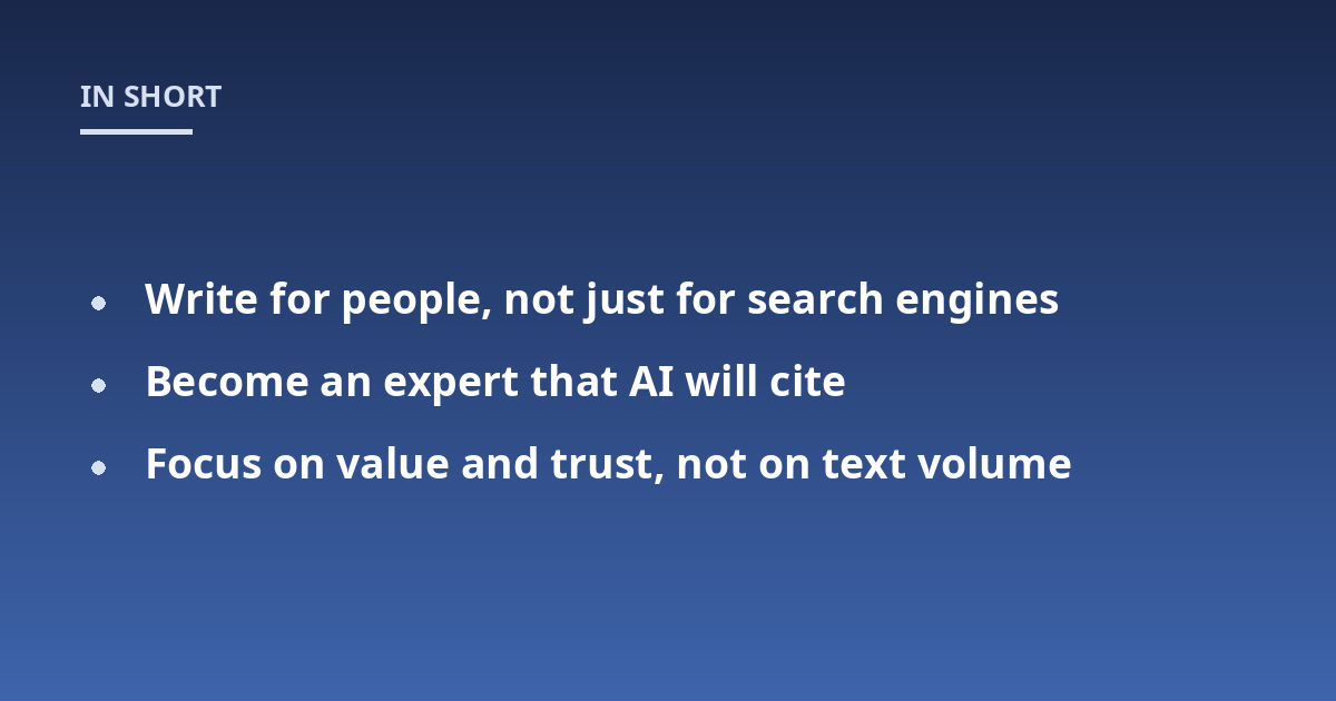 Write for people, not just for search engines; Become an expert that AI will cite; Focus on value and trust, not on text volume