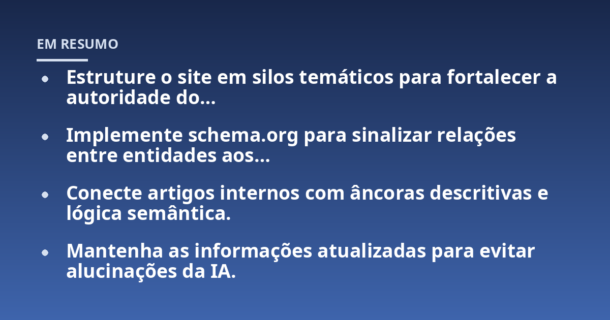 Estruture o site em silos temáticos para fortalecer a autoridade do…; Implemente schema.org para sinalizar relações entre entidades aos…; Conecte artigos internos com âncoras descritivas e lógica semântica.; Mantenha as