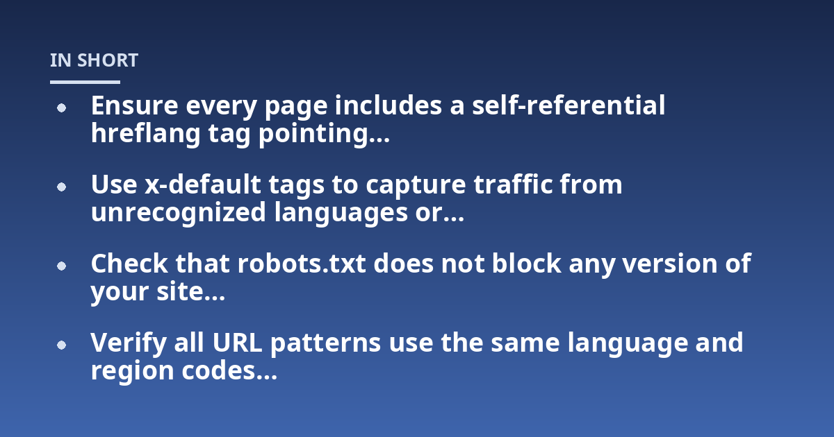 Ensure every page includes a self-referential hreflang tag pointing...; Use x-default tags to capture traffic from unrecognized languages or...; Check that robots.txt does not block any version of your site...; Verify all URL 