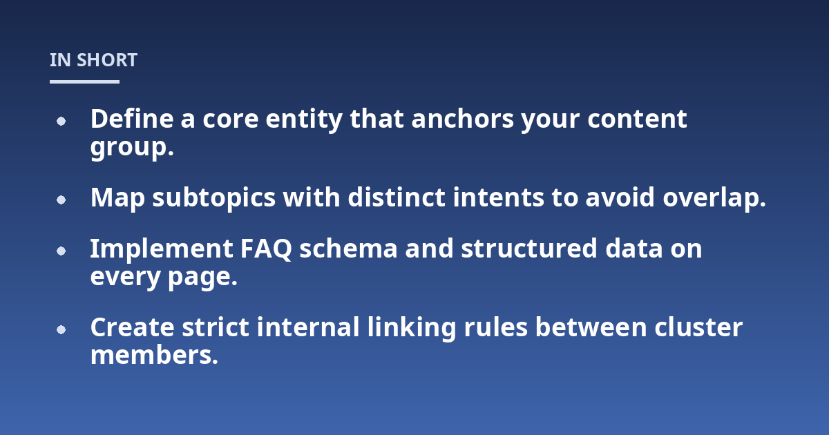 Define a core entity that anchors your content group.; Map subtopics with distinct intents to avoid overlap.; Implement FAQ schema and structured data on every page.; Create strict internal linking rules between cluster 