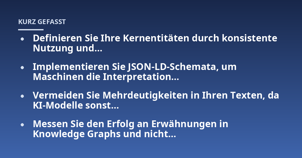 Definieren Sie Ihre Kernentitäten durch konsistente Nutzung und...; Implementieren Sie JSON-LD-Schemata, um Maschinen die Interpretation...; Vermeiden Sie Mehrdeutigkeiten in Ihren Texten, da KI-Modelle sonst...; Messen Sie de