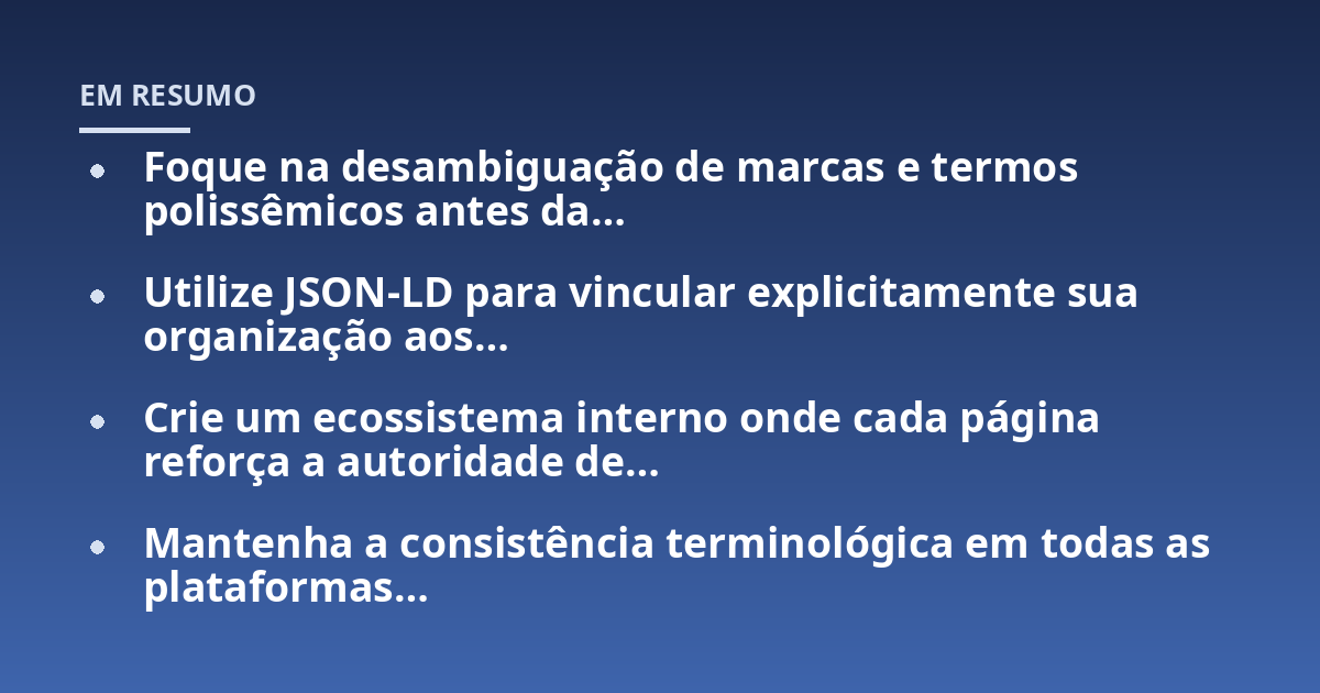 Foque na desambiguação de marcas e termos polissêmicos antes da…; Utilize JSON-LD para vincular explicitamente sua organização aos…; Crie um ecossistema interno onde cada página reforça a autoridade de…; Mantenha a consi