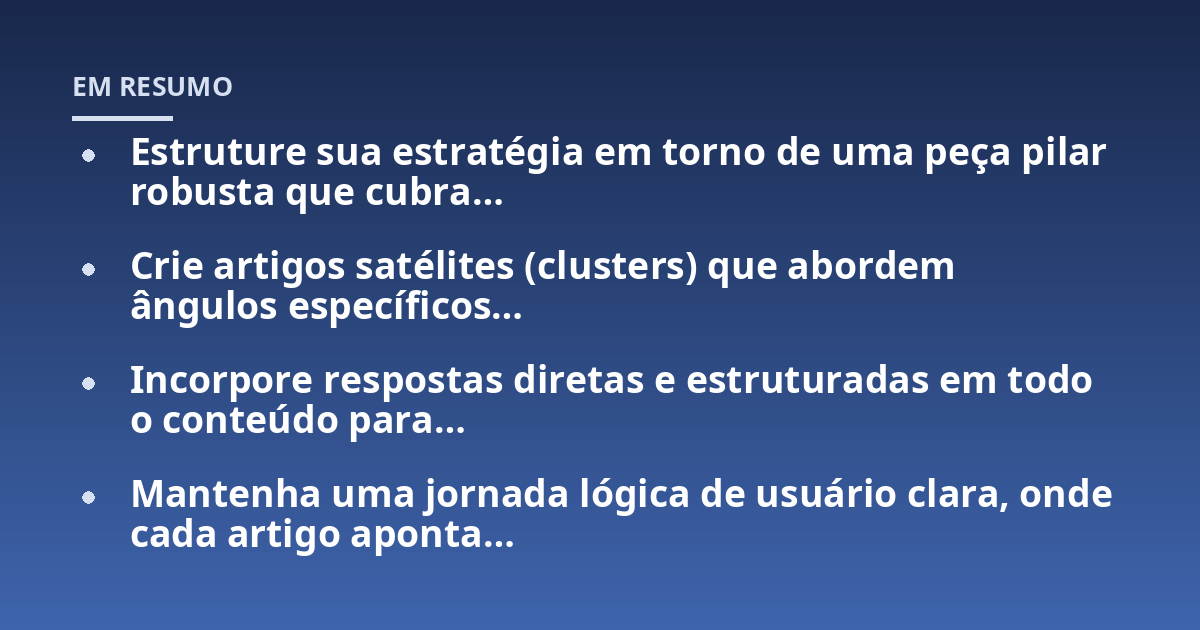 Estruture sua estratégia em torno de uma peça pilar robusta que cubra...; Crie artigos satélites (clusters) que abordem ângulos específicos...; Incorpore respostas diretas e estruturadas em todo o conteúdo para...; Mantenha um